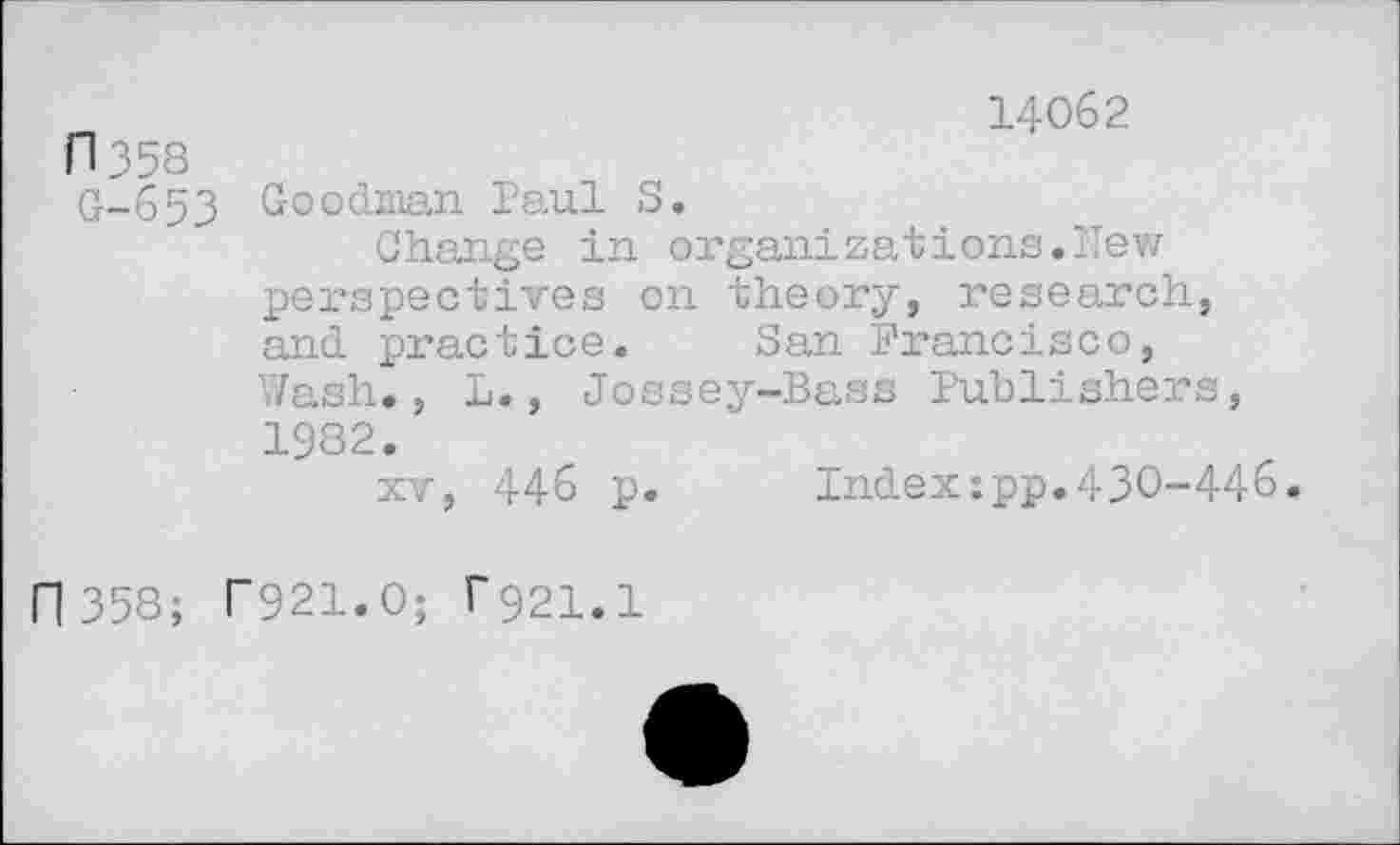 ﻿fl 358 G-653
14062
Goodman Paul S.
Change in organ!zations.New perspectives on theory, research, and practice. San Francisco, Wash., L., Jossey-Bass Publishers, 1982.
xv, 446 p. Index:pp.430-446.
n 358; T921.O; ^21.1